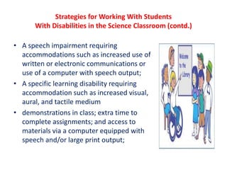 Strategies for Working With Students
With Disabilities in the Science Classroom (contd.)
• A speech impairment requiring
accommodations such as increased use of
written or electronic communications or
use of a computer with speech output;
• A specific learning disability requiring
accommodation such as increased visual,
aural, and tactile medium
• demonstrations in class; extra time to
complete assignments; and access to
materials via a computer equipped with
speech and/or large print output;
 