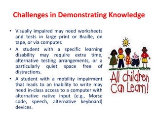Challenges in Demonstrating Knowledge
• Visually impaired may need worksheets
and tests in large print or Braille, on
tape, or via computer.
• A student with a specific learning
disability may require extra time,
alternative testing arrangements, or a
particularly quiet space free of
distractions.
• A student with a mobility impairment
that leads to an inability to write may
need in-class access to a computer with
alternative native input (e.g., Morse
code, speech, alternative keyboard)
devices.
 
