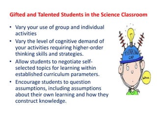 Gifted and Talented Students in the Science Classroom
• Vary your use of group and individual
activities
• Vary the level of cognitive demand of
your activities requiring higher-order
thinking skills and strategies.
• Allow students to negotiate self-
selected topics for learning within
established curriculum parameters.
• Encourage students to question
assumptions, including assumptions
about their own learning and how they
construct knowledge.
 