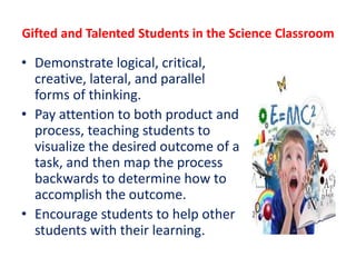 Gifted and Talented Students in the Science Classroom
• Demonstrate logical, critical,
creative, lateral, and parallel
forms of thinking.
• Pay attention to both product and
process, teaching students to
visualize the desired outcome of a
task, and then map the process
backwards to determine how to
accomplish the outcome.
• Encourage students to help other
students with their learning.
 