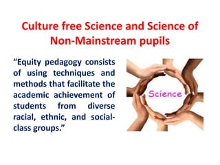 Culture free Science and Science of
Non-Mainstream pupils
“Equity pedagogy consists
of using techniques and
methods that facilitate the
academic achievement of
students from diverse
racial, ethnic, and social-
class groups.”
 
