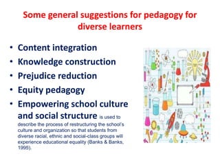 Some general suggestions for pedagogy for
diverse learners
• Content integration
• Knowledge construction
• Prejudice reduction
• Equity pedagogy
• Empowering school culture
and social structure is used to
describe the process of restructuring the school’s
culture and organization so that students from
diverse racial, ethnic and social-class groups will
experience educational equality (Banks & Banks,
1995).
 