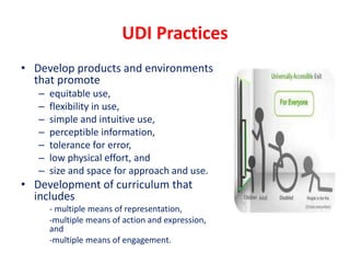 UDI Practices
• Develop products and environments
that promote
– equitable use,
– flexibility in use,
– simple and intuitive use,
– perceptible information,
– tolerance for error,
– low physical effort, and
– size and space for approach and use.
• Development of curriculum that
includes
- multiple means of representation,
-multiple means of action and expression,
and
-multiple means of engagement.
 