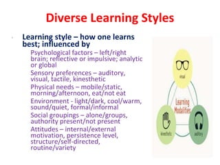 Diverse Learning Styles
• Learning style – how one learns
best; influenced by
• Psychological factors – left/right
brain; reflective or impulsive; analytic
or global
• Sensory preferences – auditory,
visual, tactile, kinesthetic
• Physical needs – mobile/static,
morning/afternoon, eat/not eat
• Environment - light/dark, cool/warm,
sound/quiet, formal/informal
• Social groupings – alone/groups,
authority present/not present
• Attitudes – internal/external
motivation, persistence level,
structure/self-directed,
routine/variety
 