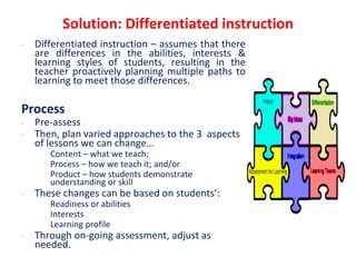 Solution: Differentiated instruction
• Differentiated instruction – assumes that there
are differences in the abilities, interests &
learning styles of students, resulting in the
teacher proactively planning multiple paths to
learning to meet those differences.
Process
• Pre-assess
• Then, plan varied approaches to the 3 aspects
of lessons we can change…
• Content – what we teach;
• Process – how we teach it; and/or
• Product – how students demonstrate
understanding or skill
• These changes can be based on students’:
• Readiness or abilities
• Interests
• Learning profile
• Through on-going assessment, adjust as
needed.
 