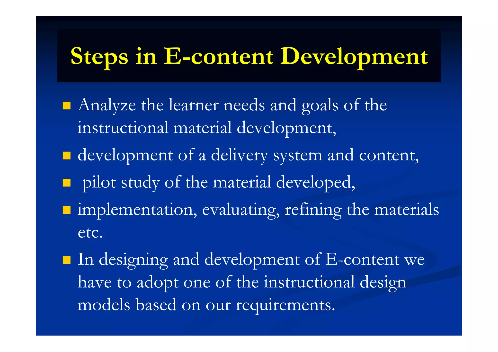 Steps in ESteps in E content Developmentcontent DevelopmentSteps in ESteps in E--content Developmentcontent Development
 Analyze the learner needs and goals of theAnalyze the learner needs and goals of the
instructional material development,instructional material development,p ,p ,
 development of a delivery system and content,development of a delivery system and content,
il d f h i l d l dil d f h i l d l d pilot study of the material developed,pilot study of the material developed,
 implementation, evaluating, refining the materialsimplementation, evaluating, refining the materialsp , g, gp , g, g
etc.etc.
I d i i d d l t f EI d i i d d l t f E t tt t In designing and development of EIn designing and development of E--content wecontent we
have to adopt one of the instructional designhave to adopt one of the instructional design
models based on our requirements.models based on our requirements.
 