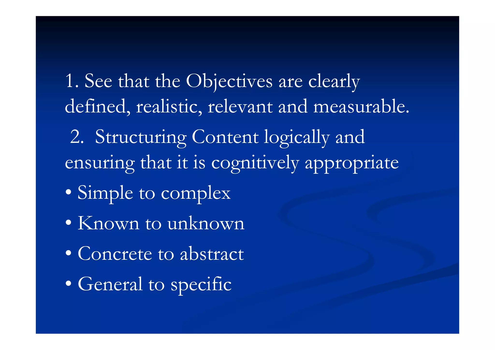 1. See that the Objectives are clearly1. See that the Objectives are clearly
defined, realistic, relevant and measurable.defined, realistic, relevant and measurable.
2 Structuring Content logically and2 Structuring Content logically and2. Structuring Content logically and2. Structuring Content logically and
ensuring that it is cognitively appropriateensuring that it is cognitively appropriate
• Simple to complex• Simple to complex
• Known to unknown• Known to unknown
• Concrete to abstract• Concrete to abstract• Concrete to abstract• Concrete to abstract
• General to specific• General to specificpp
 