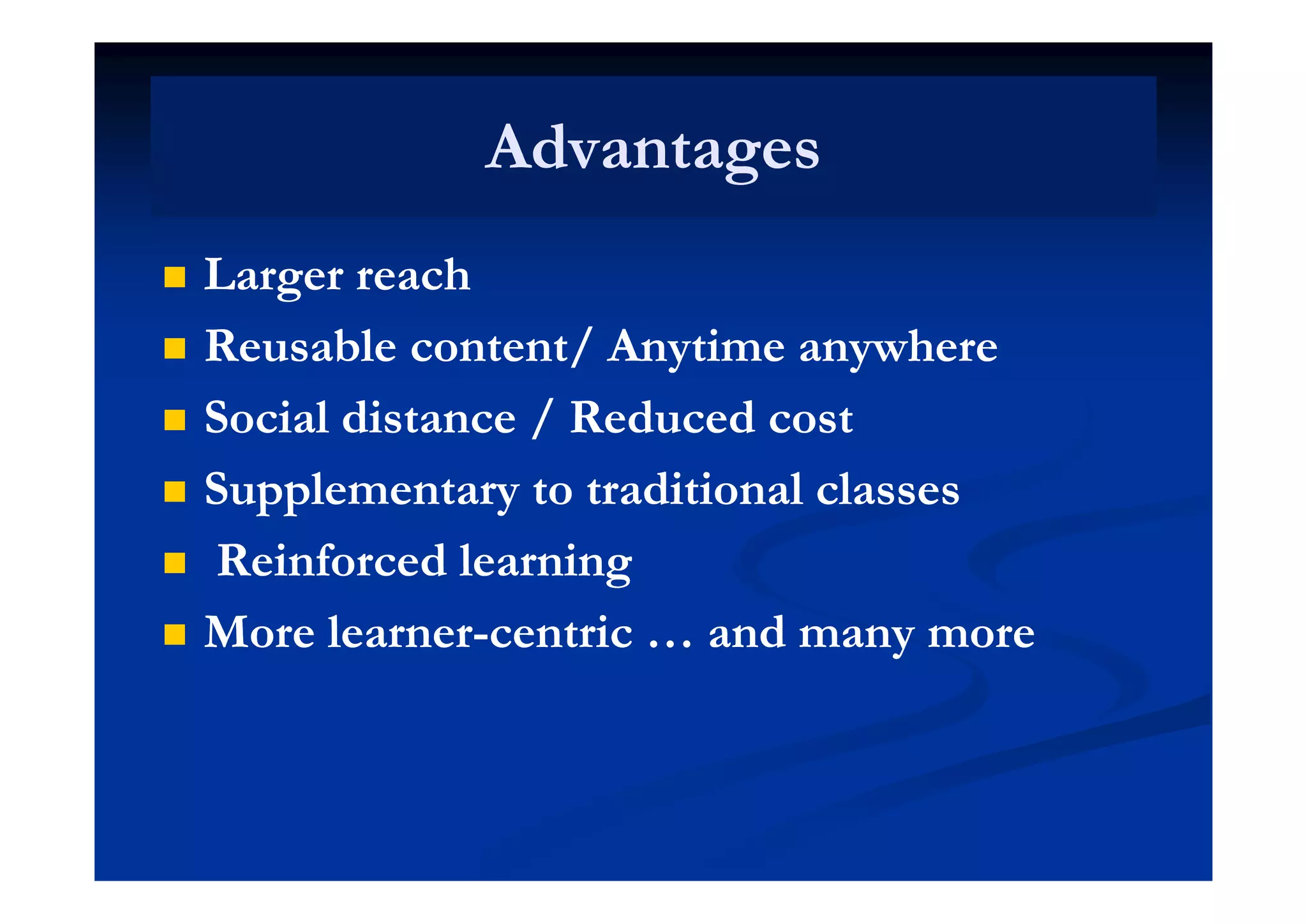 AdvantagesAdvantagesAdvantagesAdvantages
 Larger reachLarger reach
 Reusable content/ Anytime anywhereReusable content/ Anytime anywhere Reusable content/ Anytime anywhereReusable content/ Anytime anywhere
 Social distance / Reduced costSocial distance / Reduced cost
 Supplementary to traditional classesSupplementary to traditional classes
 Reinforced learningReinforced learning Reinforced learningReinforced learning
 More learnerMore learner--centric … and many morecentric … and many more
 
