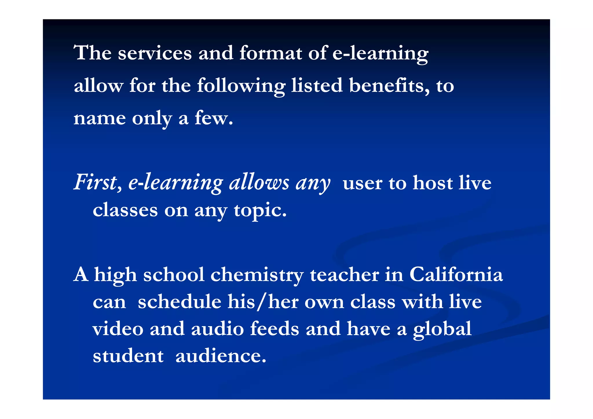 The services and format of eThe services and format of e--learninglearning
allow for the following listed benefits, toallow for the following listed benefits, to
l fl fname only a few.name only a few.
First, eFirst, e--learning allows anylearning allows any user to host liveuser to host live
classes on any topicclasses on any topicclasses on any topic.classes on any topic.
A high school chemistry teacher in CaliforniaA high school chemistry teacher in California
can schedule his/her own class with livecan schedule his/her own class with livecan schedule his/her own class with livecan schedule his/her own class with live
video and audio feeds and have a globalvideo and audio feeds and have a global
t d t dit d t distudent audience.student audience.
 