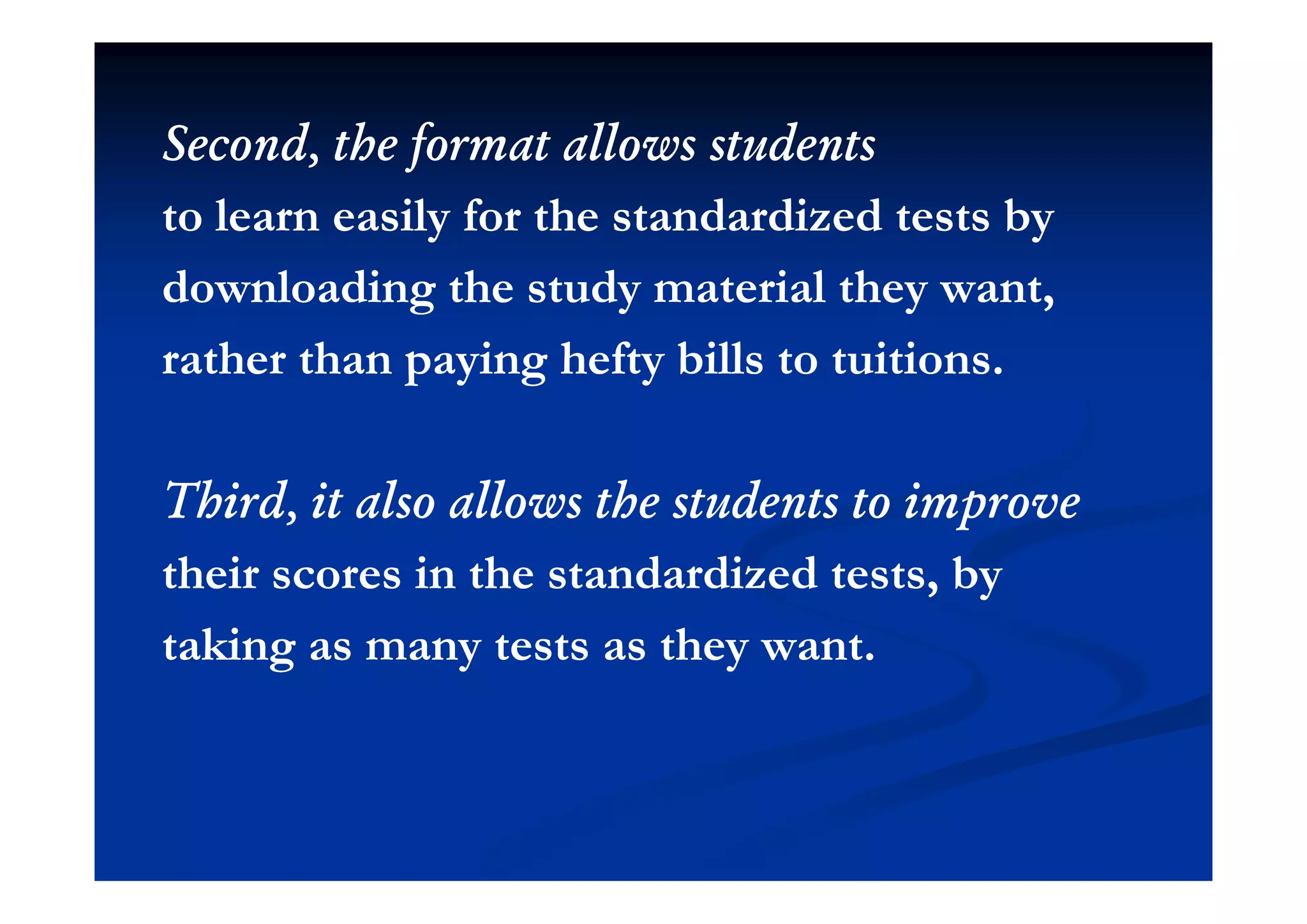 Second the format allows studentsSecond the format allows studentsSecond, the format allows studentsSecond, the format allows students
to learn easily for the standardized tests byto learn easily for the standardized tests by
downloading the study material they want,downloading the study material they want,
rather than paying hefty bills to tuitionsrather than paying hefty bills to tuitionsrather than paying hefty bills to tuitions.rather than paying hefty bills to tuitions.
Third, it also allows the students to improveThird, it also allows the students to improve
th ir r in th t nd rdiz d t t bth ir r in th t nd rdiz d t t btheir scores in the standardized tests, bytheir scores in the standardized tests, by
taking as many tests as they want.taking as many tests as they want.g y yg y y
 