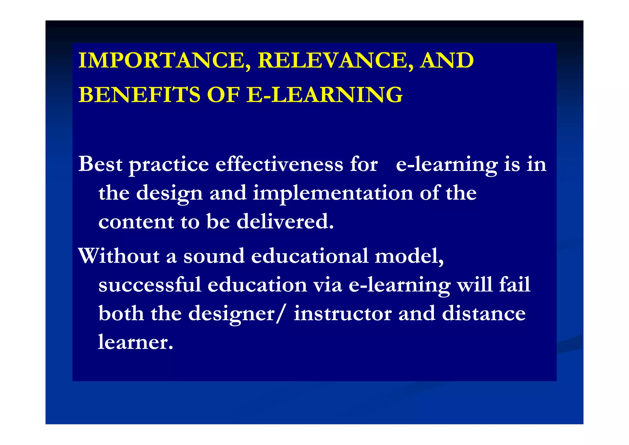 IMPORTANCE, RELEVANCE, ANDIMPORTANCE, RELEVANCE, AND, ,, ,
BENEFITS OF EBENEFITS OF E--LEARNINGLEARNING
Best practice effectiveness for eBest practice effectiveness for e--learning is inlearning is inpp gg
the design and implementation of thethe design and implementation of the
content to be deliveredcontent to be deliveredcontent to be delivered.content to be delivered.
Without a sound educational model,Without a sound educational model,
successful education via esuccessful education via e--learning will faillearning will fail
both the designer/ instructor and distanceboth the designer/ instructor and distanceg /g /
learner.learner.
 
