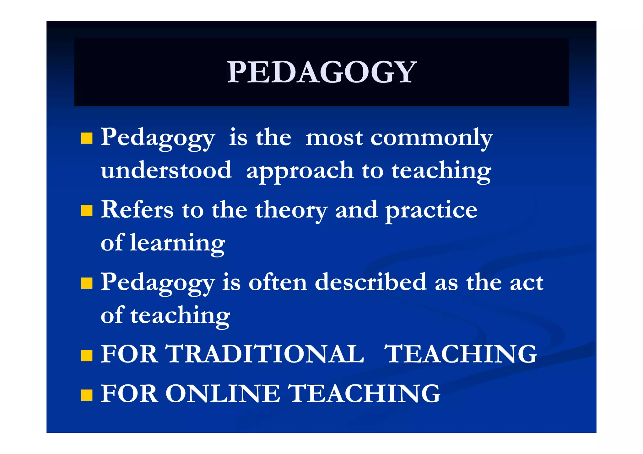 PEDAGOGYPEDAGOGYPEDAGOGYPEDAGOGY
 Pedagogy is the most commonlyPedagogy is the most commonly
understood approach to teachingunderstood approach to teachingunderstood approach to teachingunderstood approach to teaching
 Refers to the theory and practiceRefers to the theory and practice
ofof learninglearning
 P d i ft n d rib d th tP d i ft n d rib d th t Pedagogy is often described as the actPedagogy is often described as the act
of teachingof teachinggg
 FOR TRADITIONAL TEACHINGFOR TRADITIONAL TEACHING
 FOR ONLINE TEACHINGFOR ONLINE TEACHING
 