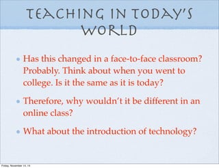 Teaching in Today’s
world
Has this changed in a face-to-face classroom?
Probably. Think about when you went to
college. Is it the same as it is today?
Therefore, why wouldn’t it be different in an
online class?
What about the introduction of technology?
Friday, November 14, 14
 