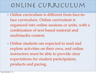 Online Curriculum
Online curriculum is different from face-to-
face curriculum. Online curriculum is
organized into online sessions or units, with a
combination of text-based material and
multimedia content.
Online students are expected to read and
explore activities on their own, and online
instructors must be able to provide clear
expectations for student participation,
products and pacing.
Friday, November 14, 14
 
