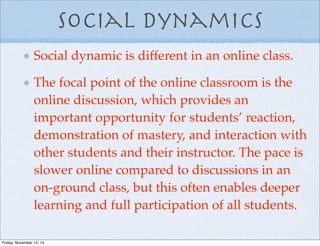 Social Dynamics
Social dynamic is different in an online class.
The focal point of the online classroom is the
online discussion, which provides an
important opportunity for students’ reaction,
demonstration of mastery, and interaction with
other students and their instructor. The pace is
slower online compared to discussions in an
on-ground class, but this often enables deeper
learning and full participation of all students.
Friday, November 14, 14
 