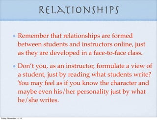 Relationships
Remember that relationships are formed
between students and instructors online, just
as they are developed in a face-to-face class.
Don’t you, as an instructor, formulate a view of
a student, just by reading what students write?
You may feel as if you know the character and
maybe even his/her personality just by what
he/she writes.
Friday, November 14, 14
 