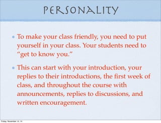 Personality
To make your class friendly, you need to put
yourself in your class. Your students need to
“get to know you.”
This can start with your introduction, your
replies to their introductions, the ﬁrst week of
class, and throughout the course with
announcements, replies to discussions, and
written encouragement.
Friday, November 14, 14
 
