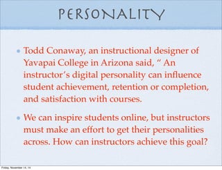 PERSONALITY
Todd Conaway, an instructional designer of
Yavapai College in Arizona said, “ An
instructor’s digital personality can inﬂuence
student achievement, retention or completion,
and satisfaction with courses.
We can inspire students online, but instructors
must make an effort to get their personalities
across. How can instructors achieve this goal?
Friday, November 14, 14
 