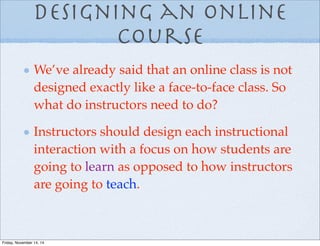 Designing an online
Course
We’ve already said that an online class is not
designed exactly like a face-to-face class. So
what do instructors need to do?
Instructors should design each instructional
interaction with a focus on how students are
going to learn as opposed to how instructors
are going to teach.
Friday, November 14, 14
 