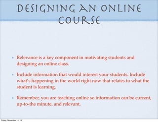 Designing an Online
Course
Relevance is a key component in motivating students and
designing an online class.
Include information that would interest your students. Include
what’s happening in the world right now that relates to what the
student is learning.
Remember, you are teaching online so information can be current,
up-to-the minute, and relevant.
Friday, November 14, 14
 
