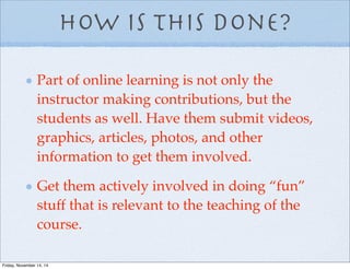 How is this done?
Part of online learning is not only the
instructor making contributions, but the
students as well. Have them submit videos,
graphics, articles, photos, and other
information to get them involved.
Get them actively involved in doing “fun”
stuff that is relevant to the teaching of the
course.
Friday, November 14, 14
 