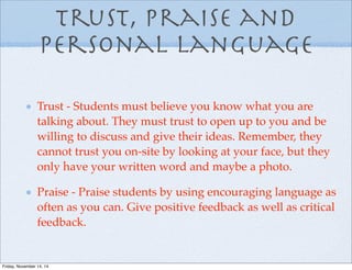 Trust, praise and
personal language
Trust - Students must believe you know what you are
talking about. They must trust to open up to you and be
willing to discuss and give their ideas. Remember, they
cannot trust you on-site by looking at your face, but they
only have your written word and maybe a photo.
Praise - Praise students by using encouraging language as
often as you can. Give positive feedback as well as critical
feedback.
Friday, November 14, 14
 