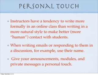 Personal Touch
Instructors have a tendency to write more
formally in an online class than writing in a
more natural style to make better (more
“human”) contact with students.
When writing emails or responding to them in
a discussion, for example, use their name.
Give your announcements, modules, and
private messages a personal touch.
Friday, November 14, 14
 