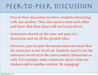Peer-to-Peer discussion
Peer-to-Peer discussion involves students interacting
with one another. They also need to trust each other
and know that their ideas will not be put down.
Instructors should set the tone and pace of a
discussion and set all the ground rules.
However, peer-to-peer discussion does not mean that
the instructor is not involved. Students need to see the
instructor involved in the conversation/discussion as
well. For example, make comments about what one
student said to another student. Be engaging!
Friday, November 14, 14
 