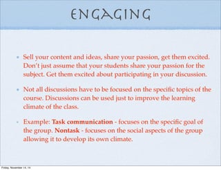 Engaging
Sell your content and ideas, share your passion, get them excited.
Don’t just assume that your students share your passion for the
subject. Get them excited about participating in your discussion.
Not all discussions have to be focused on the speciﬁc topics of the
course. Discussions can be used just to improve the learning
climate of the class.
Example: Task communication - focuses on the speciﬁc goal of
the group. Nontask - focuses on the social aspects of the group
allowing it to develop its own climate.
Friday, November 14, 14
 