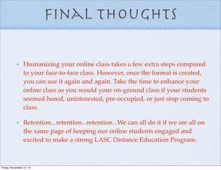 Final thoughts
Humanizing your online class takes a few extra steps compared
to your face-to-face class. However, once the format is created,
you can use it again and again. Take the time to enhance your
online class as you would your on-ground class if your students
seemed bored, uninterested, pre-occupied, or just stop coming to
class.
Retention...retention...retention...We can all do it if we are all on
the same page of keeping our online students engaged and
excited to make a strong LASC Distance Education Program.
Friday, November 14, 14
 