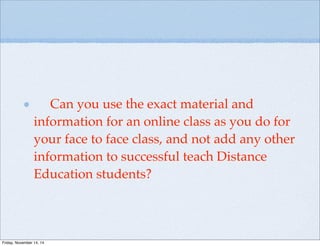 Can you use the exact material and
information for an online class as you do for
your face to face class, and not add any other
information to successful teach Distance
Education students?
Friday, November 14, 14
 