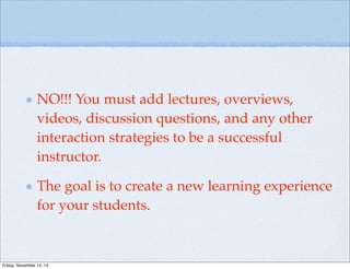 NO!!! You must add lectures, overviews,
videos, discussion questions, and any other
interaction strategies to be a successful
instructor.
The goal is to create a new learning experience
for your students.
Friday, November 14, 14
 