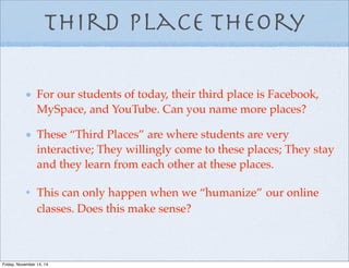 Third Place Theory
For our students of today, their third place is Facebook,
MySpace, and YouTube. Can you name more places?
These “Third Places” are where students are very
interactive; They willingly come to these places; They stay
and they learn from each other at these places.
This can only happen when we “humanize” our online
classes. Does this make sense?
Friday, November 14, 14
 