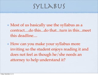 Syllabus
Most of us basically use the syllabus as a
contract....do this...do that...turn in this...meet
this deadline....
How can you make your syllabus more
inviting so the student enjoys reading it and
does not feel as though he/she needs an
attorney to help understand it?
Friday, November 14, 14
 