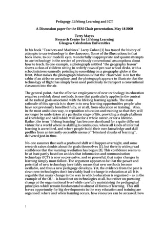 Pedagogy, Lifelong Learning and ICT

       A Discussion paper for the IBM Chair presentation, May 18 2000

                               Terry Mayes
                    Research Centre for Lifelong Learning
                      Glasgow Caledonian Universities

In his book “Teachers and Machines” Larry Cuban [1] has traced the history of
attempts to use technology in the classroom. Some of the illustrations in that
book show, to our modern eyes, wonderfully inappropriate and quaint attempts
to use technology in the service of previously conventional assumptions about
how to teach. In one example, a photograph entitled “the geography lesson”
shows a class of children sitting in orderly rows of pre-war school desks, with a
schoolmistress earnestly pointing to something on a geography globe at the
front. What makes the photograph hilarious is that the ‘classroom’ is in fact the
cabin of an airborne aeroplane, and the photograph appears to illustrate that the
technology of flight has simply been used pointlessly to transport a conventional
classroom into the air.

The general point, that the effective employment of new technology in education
requires a rethink about methods, is one that particularly applies in the context
of the radical goals associated with the lifelong learning agenda. The main
rationale of this agenda is to draw in to new learning opportunities people who
have not previously benefited fully, or at all, from education or training. Also,
in the most ambitious way, to reposition education and training so that they will
no longer be undertaken at a particular stage of life, providing a single platform
of knowledge and skill which will last for a whole career, or for a lifetime.
Rather, the term ‘lifelong learning’ has become shorthand for a quite different
vision: for a world where re-skilling is continuous, where all kinds of informal
learning is accredited, and where people build their own knowledge and skill
profiles from an instantly-accessible menu of “bitesized chunks of learning”,
delivered just-in-time.

No-one assumes that such a profound shift will happen overnight, and some
research raises doubts about the goals themselves [2], but there is widespread
confidence that the learning revolution has begun [3]. This confidence seems to
be at least partly based on an idea that information and communication
technology (ICT) is now so pervasive, and so powerful, that major changes in
learning simply must follow. The argument appears to be that the power and
potential of new technology inevitably means that new methods become
available, and thus a new pedagogy develops. Yet, the evidence from the past is
clear: new technologies don’t inevitably lead to change in education at all. It is
arguable that major change in the way in which education is organised – as in the
example of the OU – is based not on technologies at all, but rather on pursuing
change at the organisational level while carefully maintaining the pedagogical
principles which remain fundamental to almost all forms of learning. This still
leaves opportunity for big developments in the way education and training are
organised: where and when learning occurs, how resources can be accessed, how



1
 
