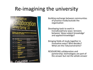 Re-imagining the university Building exchange between communities of practice inside/outside the organisation Developing tools to work in transdisciplinary ways: tensions between ‘deep subject knowledge’ and applied knowledge?  Bringing fields of study together in innovative ways? Who decides? What are the risks/constraints?  RESOURCING collaboration and partnership: technologies are part of the answer but not the whole answer 