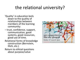 the relational university? ‘ Quality’ in education boils down to the quality of relationships between members of the learning community: –  trust, confidence, support, communication, good systems, good resources, good use of time.  Relational forms of knowledge construction (Bernstein, Illich, etc.) Return to  ethical  questions about purpose/value 