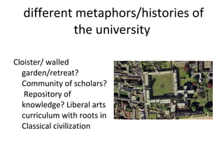 different metaphors/histories of the university Cloister/ walled garden/retreat? Community of scholars?  Repository of knowledge? Liberal arts curriculum with roots in Classical civilization 
