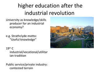 higher education after the industrial revolution University as knowledge/skills producer for an industrial economy? e.g. Strathclyde motto:  “Useful knowledge” 19 th  C industrial/vocational/utilitarian tradition Public service/private industry: contested terrain 