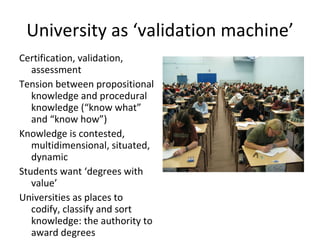 University as ‘validation machine’ Certification, validation, assessment Tension between propositional knowledge and procedural knowledge (“know what” and “know how”) Knowledge is contested, multidimensional, situated, dynamic Students want ‘degrees with value’ Universities as places to  codify, classify and sort knowledge: the authority to award degrees 