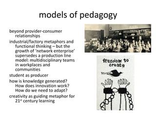 models of pedagogy beyond provider-consumer relationships industrial/factory metaphors and functional thinking – but the growth of ‘network enterprise’ supersedes a production line model: multidisciplinary teams in workplaces and communities student as producer how is knowledge generated? How does innovation work? How do we need to adapt? creativity as guiding metaphor for 21 st  century learning 