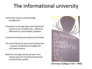 The informational university Information systems and knowledge management Procedures to manage large scale educational systems across multiple sites – efficiency, effectiveness, accountability, feedback Functional thinking and metaphorical thinking The risks of being risk averse and wasting time – questions of professional judgement and responsiveness Need to encourage sharing and open-ness: making space for innovation/experiment and promoting ‘quality’ (Hornsey College of Art, 1968) 