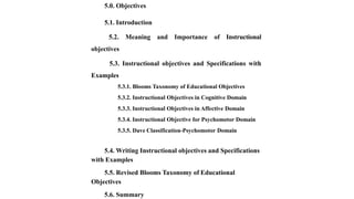 5.0. Objectives
5.1. Introduction
5.2. Meaning and Importance of Instructional
objectives
5.3. Instructional objectives and Specifications with
Examples
5.3.1. Blooms Taxonomy of Educational Objectives
5.3.2. Instructional Objectives in Cognitive Domain
5.3.3. Instructional Objectives in Affective Domain
5.3.4. Instructional Objective for Psychomotor Domain
5.3.5. Dave Classification-Psychomotor Domain
5.4. Writing Instructional objectives and Specifications
with Examples
5.5. Revised Blooms Taxonomy of Educational
Objectives
5.6. Summary
 