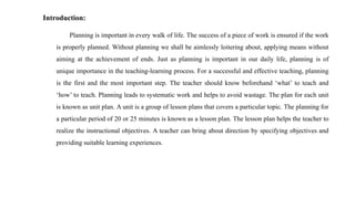 Introduction:
Planning is important in every walk of life. The success of a piece of work is ensured if the work
is properly planned. Without planning we shall be aimlessly loitering about, applying means without
aiming at the achievement of ends. Just as planning is important in our daily life, planning is of
unique importance in the teaching-learning process. For a successful and effective teaching, planning
is the first and the most important step. The teacher should know beforehand ‘what’ to teach and
‘how’ to teach. Planning leads to systematic work and helps to avoid wastage. The plan for each unit
is known as unit plan. A unit is a group of lesson plans that covers a particular topic. The planning for
a particular period of 20 or 25 minutes is known as a lesson plan. The lesson plan helps the teacher to
realize the instructional objectives. A teacher can bring about direction by specifying objectives and
providing suitable learning experiences.
 