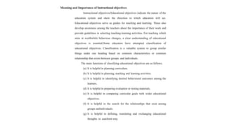 Meaning and Importance of Instructional objectives
Instructional objectives/Educational objectives indicate the nature of the
education system and show the direction in which education will act.
Educational objectives serve as guides for teaching and learning. These also
develop awareness among the teachers about the importance of their work and
provide guidelines in selecting teaching-learning activities. For teaching which
aims at worthwhile behaviour changes, a clear understanding of educational
objectives is essential.Some educators have attempted classification of
educational objectives. Classification is a valuable system to group similar
things under one heading based on common characteristics or common
relationship that exists between groups and individuals.
The main functions of classifying educational objectives are as follows.
(a) It is helpful in planning curriculum.
(b) It is helpful in planning, teaching and learning activities.
(c) It is helpful in identifying desired behavioural outcomes among the
learners.
(d) It is helpful in preparing evaluation or testing materials.
(e) It is helpful in comparing curricular goals with wider educational
objectives.
(f) It is helpful in the search for the relationships that exist among
groups andindividuals.
(g) It is helpful in defining, translating and exchanging educational
thoughts in auniform way.
 