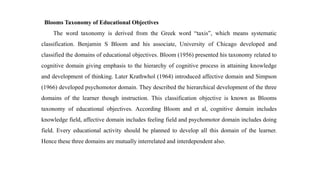 Blooms Taxonomy of Educational Objectives
The word taxonomy is derived from the Greek word “taxis”, which means systematic
classification. Benjamin S Bloom and his associate, University of Chicago developed and
classified the domains of educational objectives. Bloom (1956) presented his taxonomy related to
cognitive domain giving emphasis to the hierarchy of cognitive process in attaining knowledge
and development of thinking. Later Krathwhol (1964) introduced affective domain and Simpson
(1966) developed psychomotor domain. They described the hierarchical development of the three
domains of the learner though instruction. This classification objective is known as Blooms
taxonomy of educational objectives. According Bloom and et al, cognitive domain includes
knowledge field, affective domain includes feeling field and psychomotor domain includes doing
field. Every educational activity should be planned to develop all this domain of the learner.
Hence these three domains are mutually interrelated and interdependent also.
 