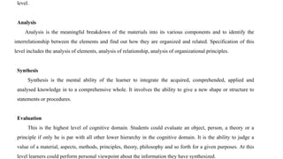 level.
Analysis
Analysis is the meaningful breakdown of the materials into its various components and to identify the
interrelationship between the elements and find out how they are organized and related. Specification of this
level includes the analysis of elements, analysis of relationship, analysis of organizational principles.
Synthesis
Synthesis is the mental ability of the learner to integrate the acquired, comprehended, applied and
analysed knowledge in to a comprehensive whole. It involves the ability to give a new shape or structure to
statements or procedures.
Evaluation
This is the highest level of cognitive domain. Students could evaluate an object, person, a theory or a
principle if only he is par with all other lower hierarchy in the cognitive domain. It is the ability to judge a
value of a material, aspects, methods, principles, theory, philosophy and so forth for a given purposes. At this
level learners could perform personal viewpoint about the information they have synthesized.
 
