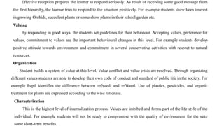 Effective reception prepares the learner to respond seriously. As result of receiving some good message from
the first hierarchy, the learner tries to respond to the situation positively. For example students show keen interest
in growing Orchids, succulent plants or some show plants in their school garden etc.
Valuing
By responding in good ways, the students set guidelines for their behaviour. Accepting values, preference for
values, commitment to values are the important behavioural changes in this level. For example students develop
positive attitude towards environment and commitment in several conservative activities with respect to natural
resources.
Organization
Student builds a system of value at this level. Value conflict and value crisis are resolved. Through organizing
different values students are able to develop their own code of conduct and standard of public life in the society. For
example Pupil identifies the difference between ―Need‖ and ―Want‖. Use of plastics, pesticides, and organic
treatment for plants are expressed according to the wise rationale.
Characterization
This is the highest level of internalization process. Values are imbibed and forms part of the life style of the
individual. For example students will not be ready to compromise with the quality of environment for the sake
some short-term benefits.
 
