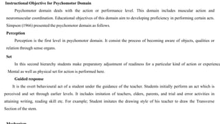 Instructional Objective for Psychomotor Domain
Psychomotor domain deals with the action or performance level. This domain includes muscular action and
neuromuscular coordination. Educational objectives of this domain aim to developing proficiency in performing certain acts.
Simpson (1966) presented the psychomotor domain as follows.
Perception
Perception is the first level in psychomotor domain. It consist the process of becoming aware of objects, qualities or
relation through sense organs.
Set
In this second hierarchy students make preparatory adjustment of readiness for a particular kind of action or experience
Mental as well as physical set for action is performed here.
Guided response
It is the overt behavioural act of a student under the guidance of the teacher. Students initially perform an act which is
perceived and set through earlier levels. It includes imitation of teachers, elders, parents, and trial and error activities in
attaining writing, reading skill etc. For example; Student imitates the drawing style of his teacher to draw the Transverse
Section of the stem.
 