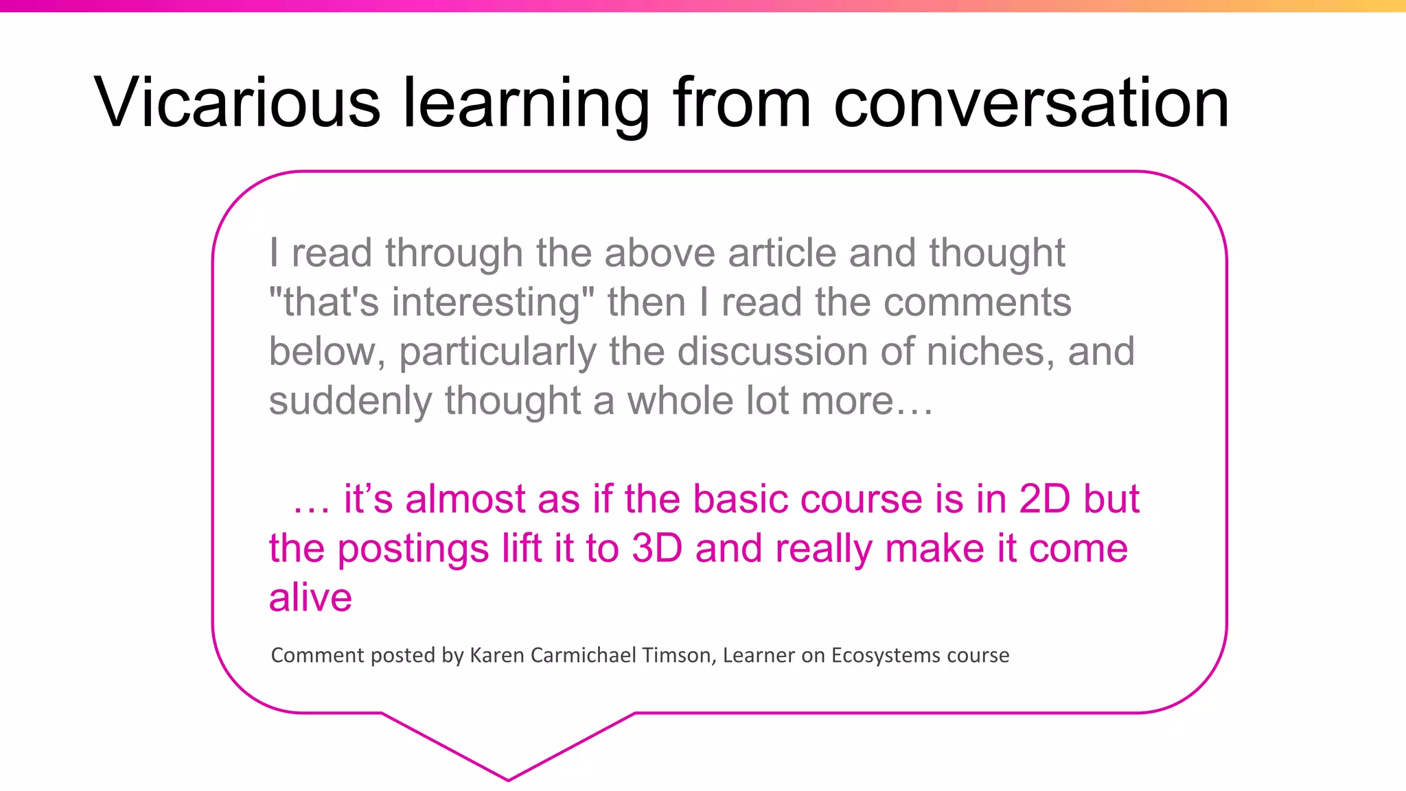 Vicarious learning from conversation
Comment posted by Karen Carmichael Timson, Learner on Ecosystems course
I read through the above article and thought
"that's interesting" then I read the comments
below, particularly the discussion of niches, and
suddenly thought a whole lot more…
… it’s almost as if the basic course is in 2D but
the postings lift it to 3D and really make it come
alive
 